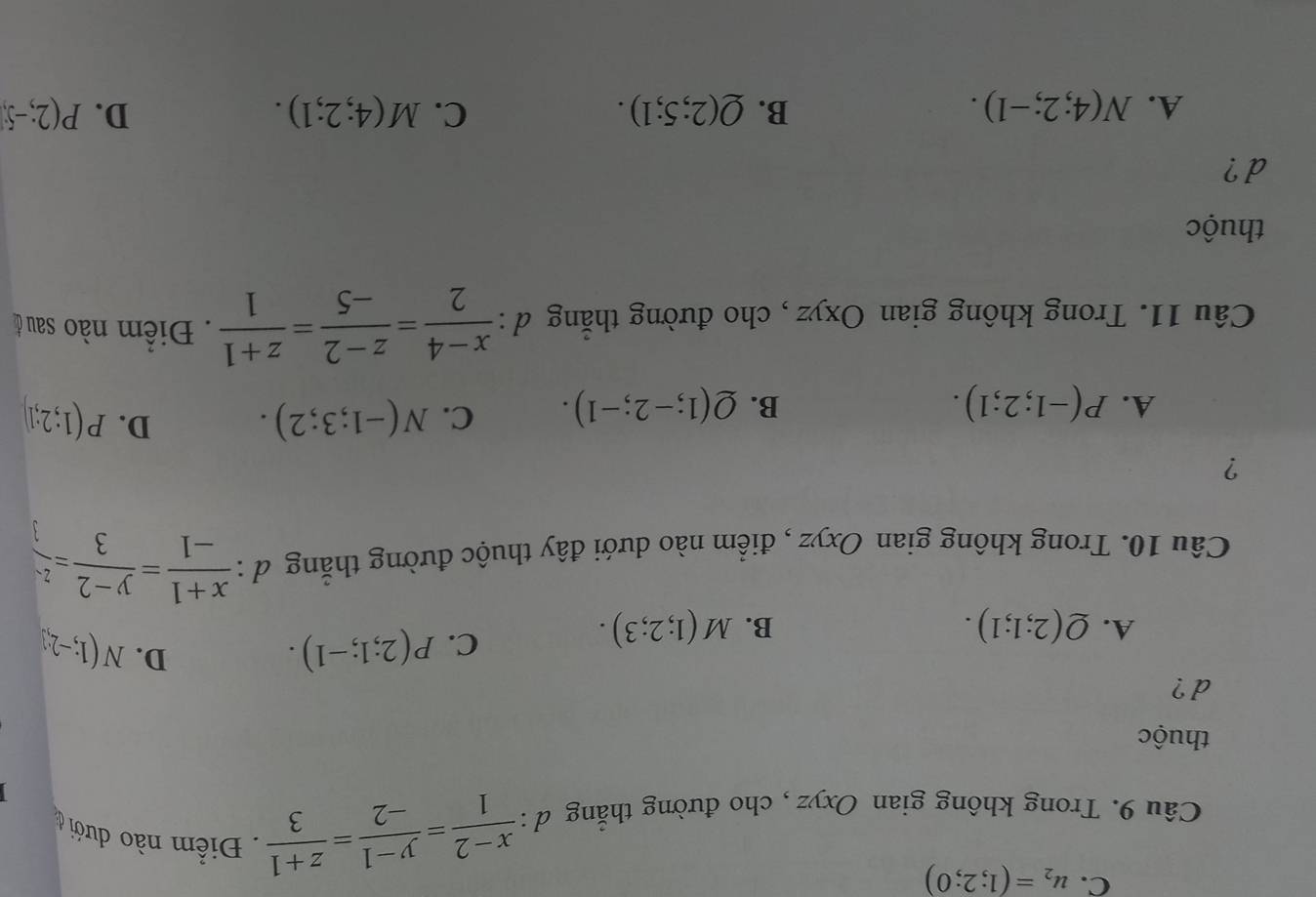 C. u_2=(1;2;0)
Câu 9. Trong không gian Oxyz , cho đường thẳng d :  (x-2)/1 = (y-1)/-2 = (z+1)/3  Điểm nào dưới ở
thuộc
d ?
A. Q(2;1;1). B. M(1;2;3).
C. P(2;1;-1). D. N(1;-2;3
Câu 10. Trong không gian Oxyz , điểm nào dưới đây thuộc đường thắng d :  (x+1)/-1 = (y-2)/3 = z/3 
?
D.
A. P(-1;2;1). B. Q(1;-2;-1). C. N(-1;3;2). P(1;2;1)
Câu 11. Trong không gian Oxyz , cho đường thắng d :  (x-4)/2 = (z-2)/-5 = (z+1)/1 . Điểm nào sau ở
thuộc
d ?
A. N(4;2;-1). B. Q(2;5;1). C. M(4;2;1). D. P(2;-5)