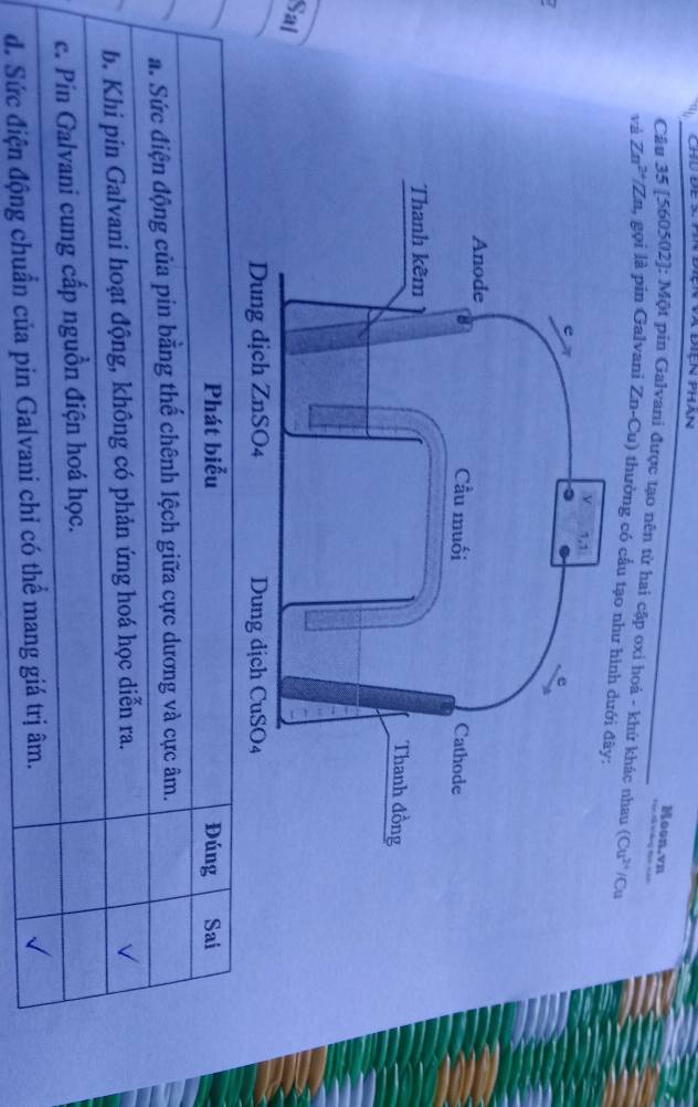 Chú để s: Pn điện và điện phan
oon.vn
Câu 35 [ 560502 ]: Một pin Galvani được tạo nên từ hai cập oxi hoá - khứ khác nhau
vá Zn^(2+)/Zn 4 gọi là pin Galvani Zn-Cu) thường có cầu tạo như (Cu^(2+)/Cu
Sai
Phát biểu Đúng Sai
a. Sức điện động của pin bằng thế chênh lệch giữa cực dương và cực âm.
b. Khi pin Galvani hoạt động, không có phản ứng hoá học diễn ra.
√
c. Pin Galvani cung cấp nguồn điện hoá học.
đ. Sức điện động chuẩn của pin Galvani chỉ có thể mang giá trị âm.