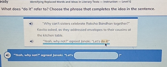 eady ldentifying Replaced Words and Ideas in Literary Texts — Instruction — Level G 
What does “do it” refer to? Choose the phrase that completes the idea in the sentence. 
“Why can't sisters celebrate Raksha Bandhan together?” 
Kavita asked, as they addressed envelopes to their cousins at 
the kitchen table. 
"Yeah, why not?" agreed Janaki. "Let's do it!" 
“Yeah, why not?” agreed Janaki. "Let’s !”