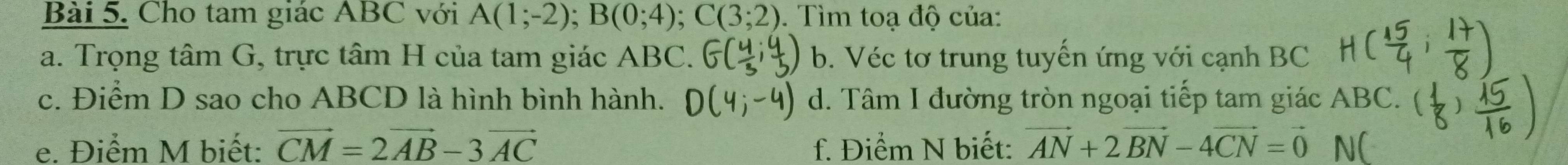 Cho tam giác ABC với A(1;-2); B(0;4); C(3;2). Tìm toạ độ của:
a. Trọng tâm G, trực tâm H của tam giác ABC. b. Véc tơ trung tuyến ứng với cạnh BC
c. Điểm D sao cho ABCD là hình bình hành. d. Tâm I đường tròn ngoại tiếp tam giác ABC.
e. Điểm M biết: vector CM=2vector AB-3vector AC f. Điểm N biết: vector AN+2vector BN-4vector CN=vector 0 N(