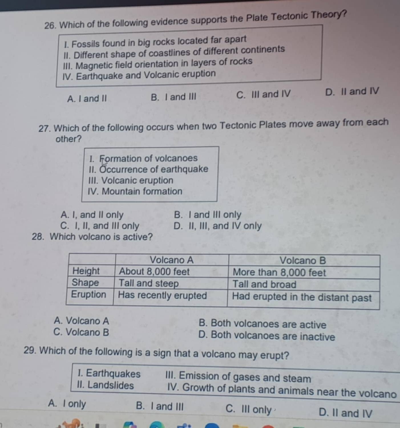 Which of the following evidence supports the Plate Tectonic Theory?
I. Fossils found in big rocks located far apart
II. Different shape of coastlines of different continents
III. Magnetic field orientation in layers of rocks
IV. Earthquake and Volcanic eruption
A. I and II B. I and III C. III and IV D. II and IV
27. Which of the following occurs when two Tectonic Plates move away from each
other?
I. Formation of volcanoes
II. Occurrence of earthquake
III. Volcanic eruption
IV. Mountain formation
A. I, and II only B. I and III only
C. I, II, and III only D. II, III, and IV only
28. Which volcano is active?
A. Volcano A B. Both volcanoes are active
C. Volcano B D. Both volcanoes are inactive
29. Which of the following is a sign that a volcano may erupt?
I. Earthquakes III. Emission of gases and steam
II. Landslides IV. Growth of plants and animals near the volcano
A. I only B. I and III C. III only D. II and IV