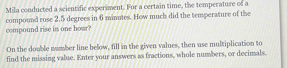 Mila conducted a scientific experiment. For a certain time, the temperature of a 
compound rose 2.5 degrees in 6 minutes. How much did the temperature of the 
compound rise in one hour? 
On the double number line below, fill in the given values, then use multiplication to 
find the missing value. Enter your answers as fractions, whole numbers, or decimals.