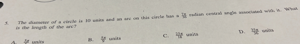 The diameter of a circle is 10 units and an arc on this circle has a  7π /36  radian central angle associated with it. What
is the length of the arc?
B.  5π /9 
C.  25π /18  units D.  35π /36  units
A. frac 5π  units units