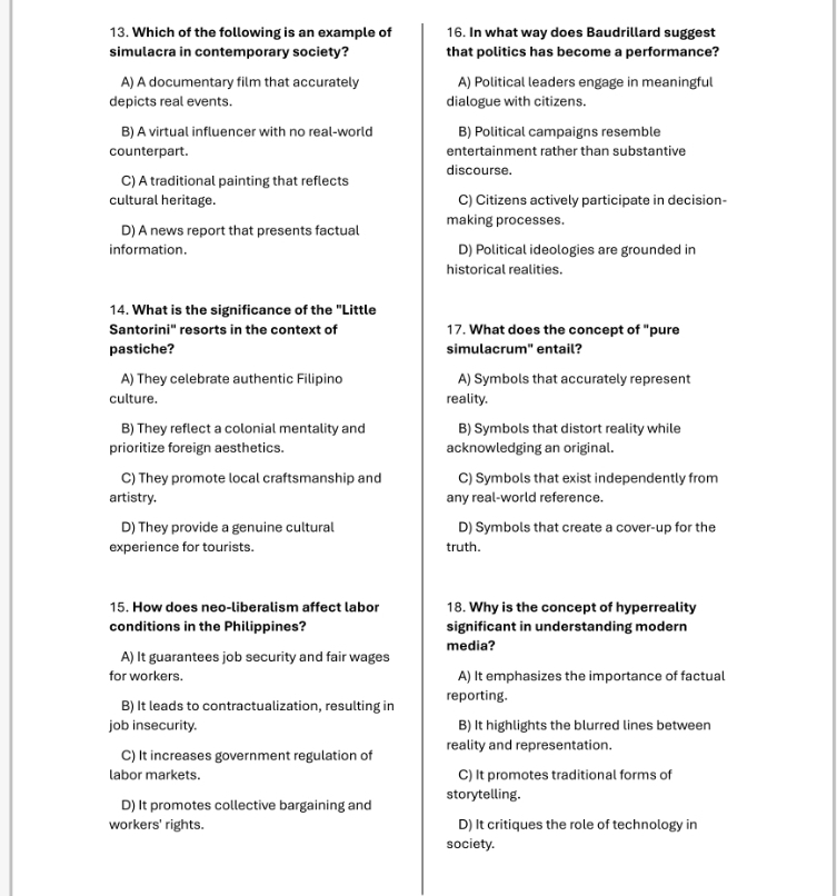 Which of the following is an example of 16. In what way does Baudrillard suggest
simulacra in contemporary society? that politics has become a performance?
A) A documentary film that accurately A) Political leaders engage in meaningful
depicts real events. dialogue with citizens.
B) A virtual influencer with no real-world B) Political campaigns resemble
counterpart. entertainment rather than substantive
discourse.
C) A traditional painting that reflects
cultural heritage. C) Citizens actively participate in decision-
D) A news report that presents factual making processes.
information. D) Political ideologies are grounded in
historical realities.
14. What is the significance of the "Little
Santorini'' resorts in the context of 17. What does the concept of "pure
pastiche? simulacrum" entail?
A) They celebrate authentic Filipino A) Symbols that accurately represent
culture. reality.
B) They reflect a colonial mentality and B) Symbols that distort reality while
prioritize foreign aesthetics. acknowledging an original.
C) They promote local craftsmanship and C) Symbols that exist independently from
artistry. any real-world reference.
D) They provide a genuine cultural D) Symbols that create a cover-up for the
experience for tourists. truth.
15. How does neo-liberalism affect labor 18. Why is the concept of hyperreality
conditions in the Philippines? significant in understanding modern
media?
A) It guarantees job security and fair wages
for workers. A) It emphasizes the importance of factual
B) It leads to contractualization, resulting in reporting.
job insecurity. B) It highlights the blurred lines between
C) It increases government regulation of reality and representation.
labor markets. C) It promotes traditional forms of
D) It promotes collective bargaining and storytelling.
workers' rights. D) It critiques the role of technology in
society.