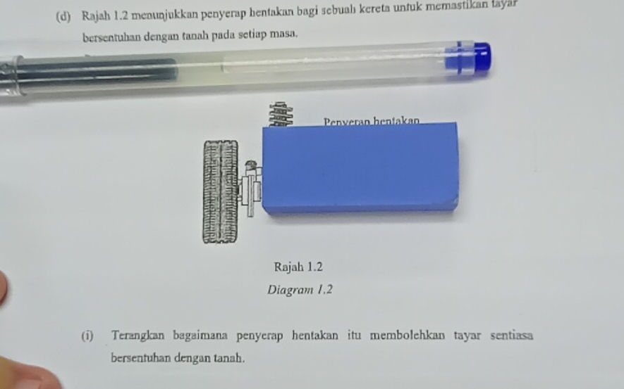 Rajah 1.2 menunjukkan penyerap hentakan bagi sebuahı kereta untuk memastikan layar 
bersentuhan dengan tanah pada setiap masa. 
Rajah 1.2 
Diagram 1.2 
(i) Terangkan bagaimana penyerap hentakan itu membolehkan tayar sentiasa 
bersentuhan dengan tanah.