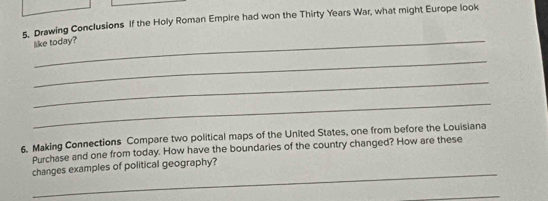 Drawing Conclusions If the Holy Roman Empire had won the Thirty Years War, what might Europe look 
_like today? 
_ 
_ 
_ 
6. Making Connections Compare two political maps of the United States, one from before the Louisiana 
Purchase and one from today. How have the boundaries of the country changed? How are these 
_ 
changes examples of political geography? 
_