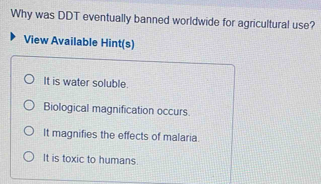 Why was DDT eventually banned worldwide for agricultural use?
View Available Hint(s)
It is water soluble.
Biological magnification occurs.
It magnifies the effects of malaria.
It is toxic to humans.