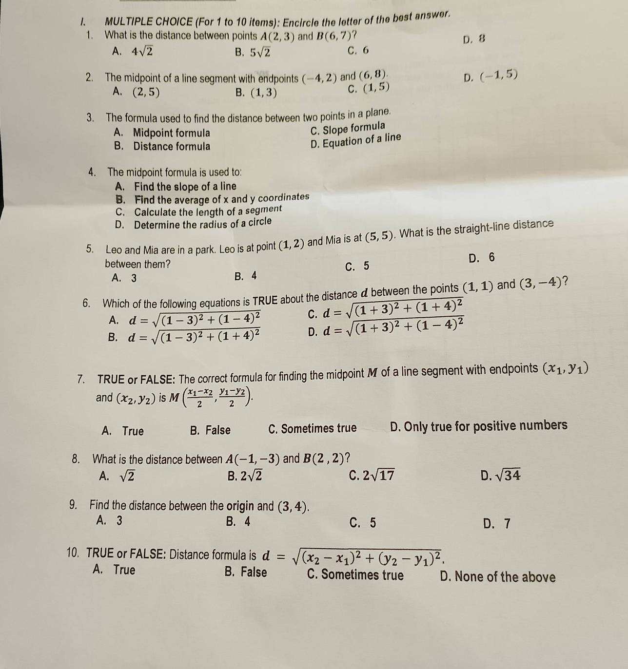 (For 1 to 10 items): Encircle the letter of the best answer.
1. What is the distance between points A(2,3) and B(6,7) ?
A. 4sqrt(2) B. 5sqrt(2) C.6 D. 8
2. The midpoint of a line segment with endpoints (-4,2) and (6,8). D. (-1,5)
A. (2,5) B. (1,3)
C. (1,5)
3. The formula used to find the distance between two points in a plane.
A. Midpoint formula
C. Slope formula
B. Distance formula
D. Equation of a line
4. The midpoint formula is used to:
A. Find the slope of a line
B. Find the average of x and y coordinates
C. Calculate the length of a segment
D. Determine the radius of a circle
5. Leo and Mia are in a park. Leo is at point (1,2) and Mia is at (5,5). What is the straight-line distance
D. 6
between them? C. 5
A. 3 B. 4
6. Which of the following equations is TRUE about the distance a between the points (1,1) and (3,-4) 2
A. d=sqrt((1-3)^2)+(1-4)^2 C. d=sqrt((1+3)^2)+(1+4)^2
B. d=sqrt((1-3)^2)+(1+4)^2 D. d=sqrt((1+3)^2)+(1-4)^2
7. TRUE or FALSE: The correct formula for finding the midpoint M of a line segment with endpoints (x_1,y_1)
and (x_2,y_2) is M(frac x_1-x_22,frac y_1-y_22).
A. True B. False C. Sometimes true D. Only true for positive numbers
8. What is the distance between A(-1,-3) and B(2,2) ?
A. sqrt(2) B. 2sqrt(2) C. 2sqrt(17) D. sqrt(34)
9. Find the distance between the origin and (3,4).
A. 3 B. 4 C. 5 D. 7
10. TRUE or FALSE: Distance formula is d=sqrt((x_2)-x_1)^2+(y_2-y_1)^2.
A. True B. False C. Sometimes true D. None of the above