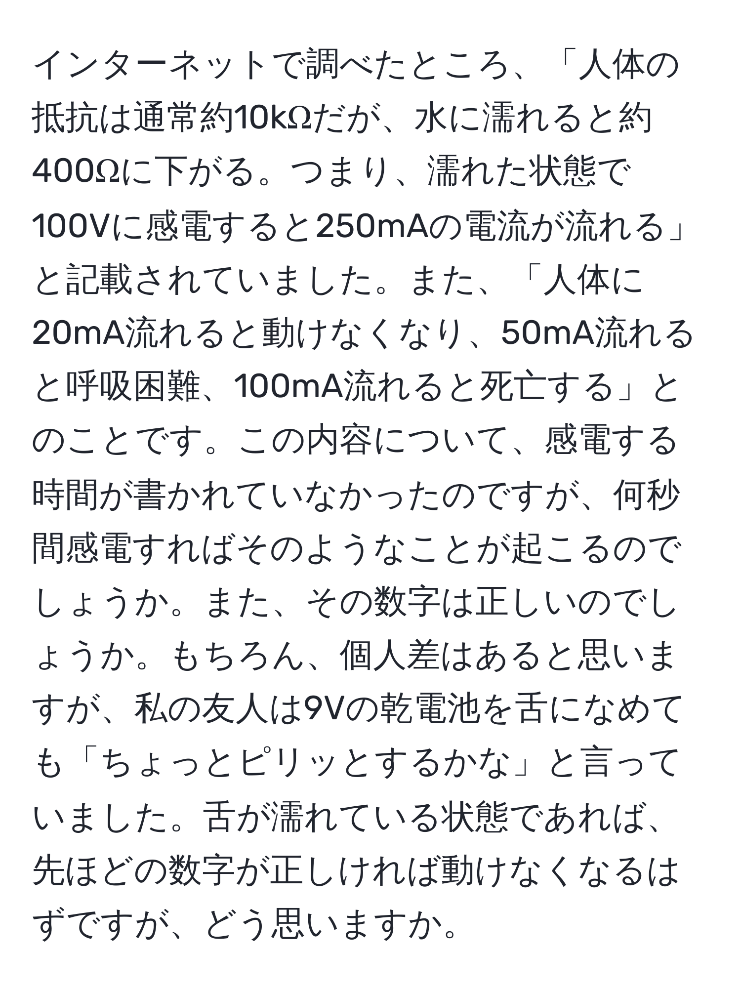 インターネットで調べたところ、「人体の抵抗は通常約10kΩだが、水に濡れると約400Ωに下がる。つまり、濡れた状態で100Vに感電すると250mAの電流が流れる」と記載されていました。また、「人体に20mA流れると動けなくなり、50mA流れると呼吸困難、100mA流れると死亡する」とのことです。この内容について、感電する時間が書かれていなかったのですが、何秒間感電すればそのようなことが起こるのでしょうか。また、その数字は正しいのでしょうか。もちろん、個人差はあると思いますが、私の友人は9Vの乾電池を舌になめても「ちょっとピリッとするかな」と言っていました。舌が濡れている状態であれば、先ほどの数字が正しければ動けなくなるはずですが、どう思いますか。