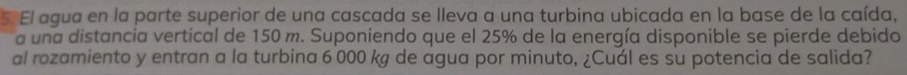 El agua en la parte superior de una cascada se lleva a una turbina ubicada en la base de la caída, 
a una distancia vertical de 150 m. Suponiendo que el 25% de la energía disponible se pierde debido 
al rozamiento y entran a la turbina 6 000 kg de agua por minuto, ¿Cuál es su potencia de salida?