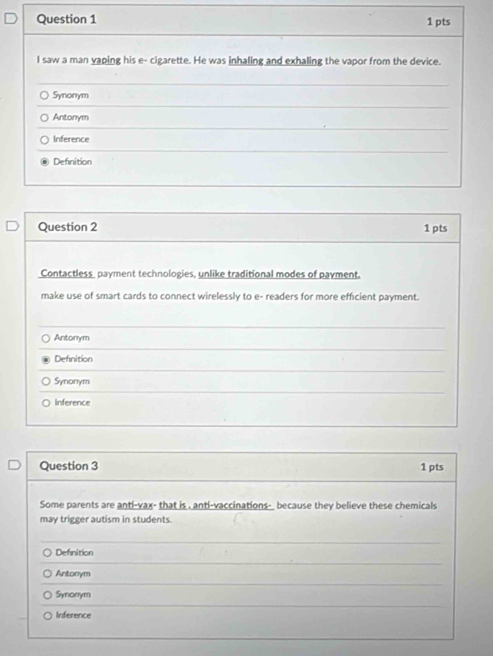saw a man vaping his e- cigarette. He was inhaling and exhaling the vapor from the device.
Synonym
Antonym
Inference
Definition
Question 2 1 pts
Contactless payment technologies, unlike traditional modes of payment.
make use of smart cards to connect wirelessly to e- readers for more efficient payment.
Antonym
Definition
Synonym
Inference
Question 3 1 pts
Some parents are anti-vax- that is , anti-vaccinations- because they believe these chemicals
may trigger autism in students.
Defnition
Antonym
Synonym
Inference