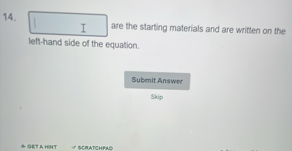 are the starting materials and are written on the 
left-hand side of the equation. 
Submit Answer 
Skip 
D GETAHINT SCRATCHPAD