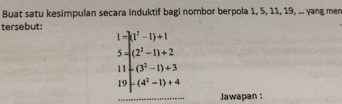 Buat satu kesimpulan secara induktif bagi nombor berpola 1, 5, 11, 19, ... yang men 
tersebut:
1=)(1^2-1)+1
5=(2^2-1)+2
11-(3^2-1)+3
19=(4^2-1)+4
Jawapan :