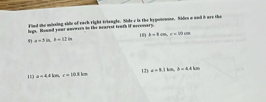 Find the missing side of each right triangle. Side c is the hypotenuse. Sides a and b are the 
legs. Round your answers to the nearest tenth if necessary. 
10) 
9) a=5in, b=12in b=8cm, c=10cm
12) a=8.1km, b=4.4km
11) a=4.4km, c=10.8km