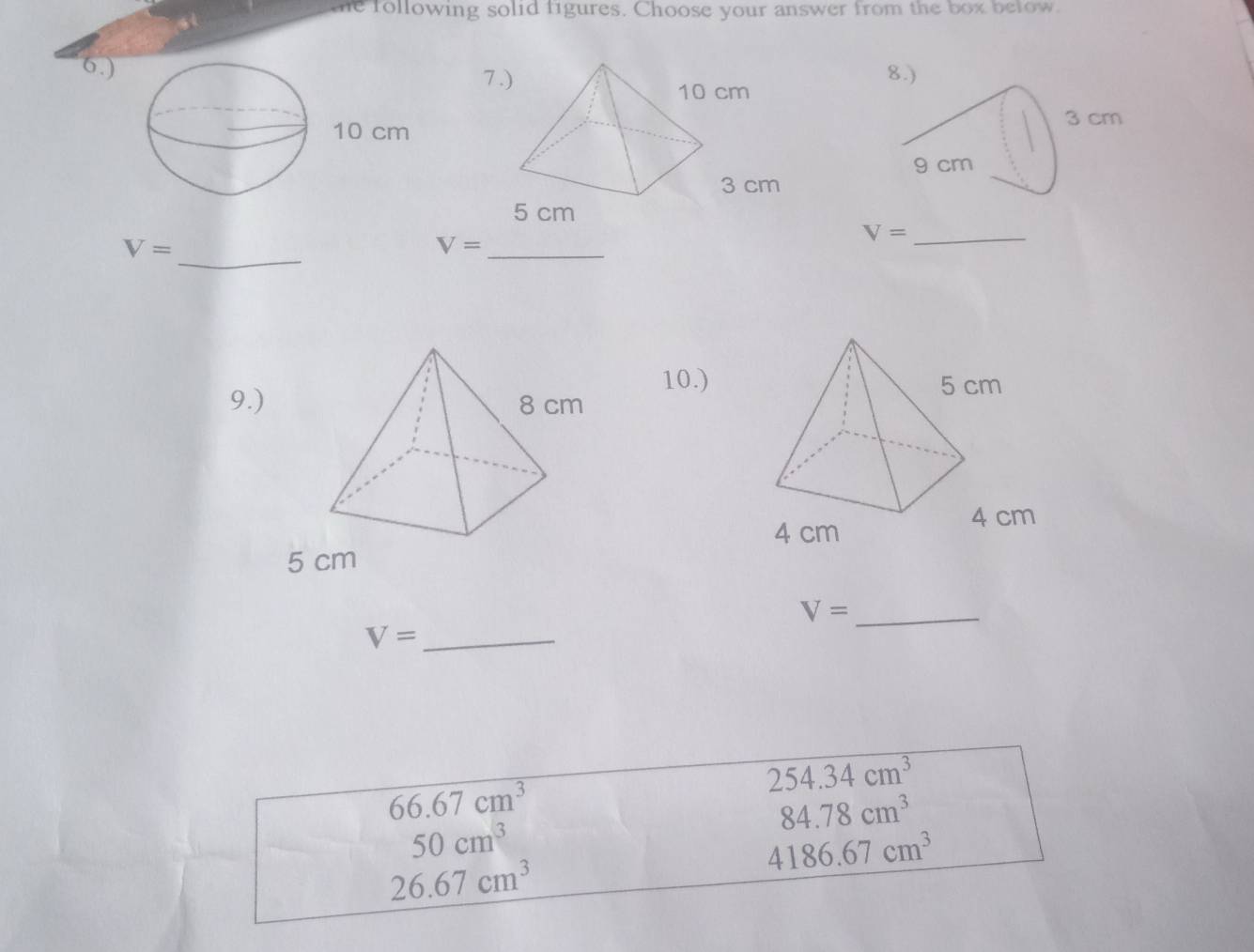 te following solid figures. Choose your answer from the box below. 
6.) 
7 
_
V=
_ V=
_ V=
10.) 
9.) 
_ V=
V= _
254.34cm^3
66.67cm^3
84.78cm^3
50cm^3
4186.67cm^3
26.67cm^3