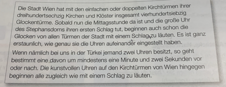 Die Stadt Wien hat mit den einfachen oder doppelten Kirchtürmen ihrer 
dreihundertsechzig Kirchen und Klöster insgesamt vierhundertsiebzig 
Glockentürme. Sobald nun die Mittagsstunde da ist und die große Uhr 
des Stephansdoms ihren ersten Schlag tut, beginnen auch schon die 
Glocken von allen Türmen der Stadt mit einem Schlag zu läuten. Es ist ganz 
erstaunlich, wie genau sie die Uhren aufeinander eingestellt haben. 
Wenn nämlich bei uns in der Türkei jemand zwei Uhren besitzt, so geht 
bestimmt eine davon um mindestens eine Minute und zwei Sekunden vor 
oder nach. Die kunstvollen Uhren auf den Kirchtürmen von Wien hingegen 
beginnen alle zugleich wie mit einem Schlag zu läuten.