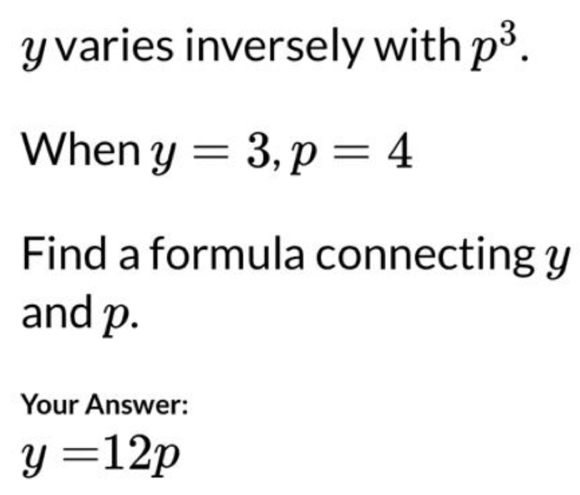 y varies inversely with p^3. 
When y=3, p=4
Find a formula connecting y
and p. 
Your Answer:
y=12p