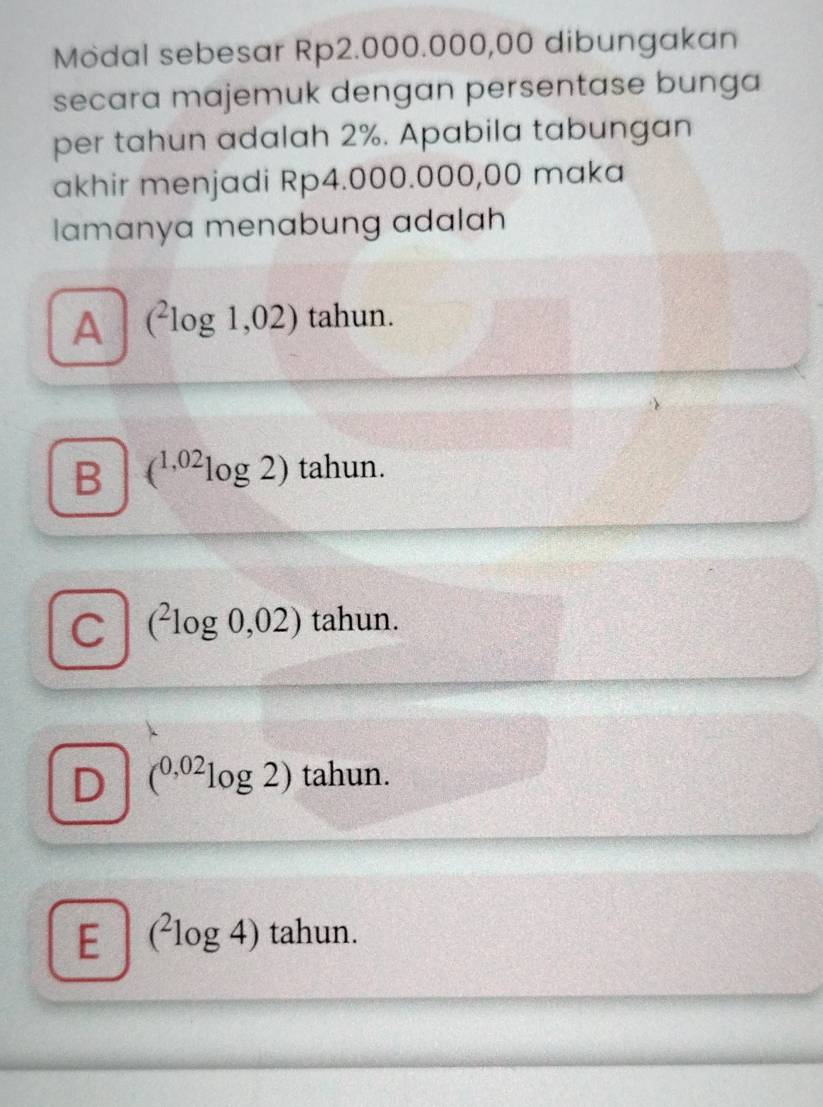 Modal sebesar Rp2.000.000,00 dibungakan
secara majemuk dengan persentase bunga
per tahun adalah 2%. Apabila tabungan
akhir menjadi Rp4.000.000,00 maka
lamanya menabung adalah
A (^2log 1,02) tahun.
B (^1,02log 2) tahun.
C (^2log 0,02) tahun.
D (^0,02log 2) tahun.
E (^2log 4) tahun.