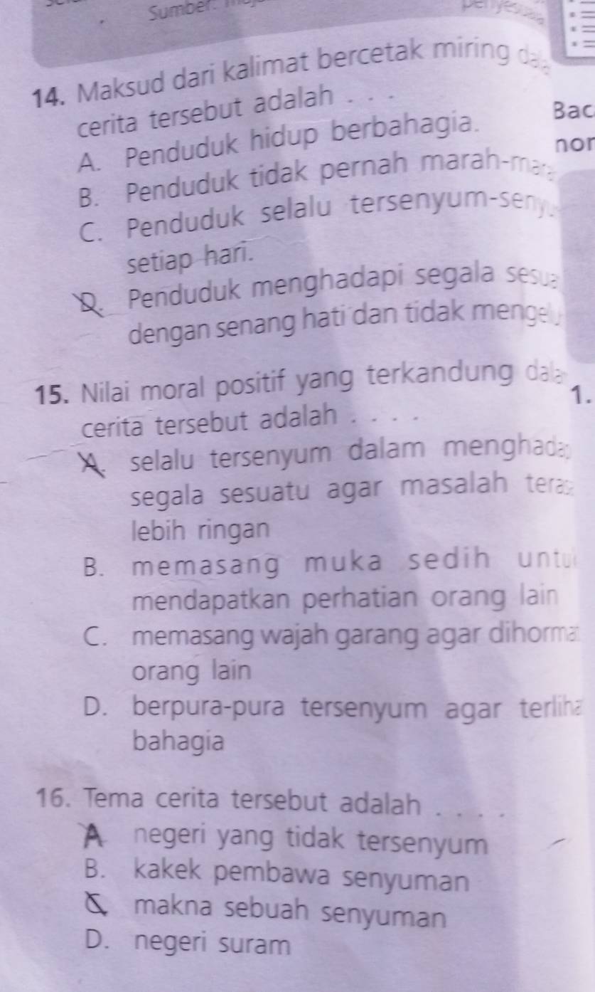 Sumber: penyesso
4. Maksud dari kalimat bercetak miring d
cerita tersebut adalah
A. Penduduk hidup berbahagia.
Bac
nor
B. Penduduk tidak pernah marah-mar
C. Penduduk selalu tersenyum-seny.
setiap hari.
D. Penduduk menghadapi segala sesua
dengan senang hati dan tidak menge 
15. Nilai moral positif yang terkandung dal
1.
cerita tersebut adalah . . . .
A. selalu tersenyum dalam menghada
segala sesuatu agar masalah tera
lebih ringan
B. memasang muka sedih untu
mendapatkan perhatian orang lain
C. memasang wajah garang agar dihorma
orang lain
D. berpura-pura tersenyum agar terliha
bahagia
16. Tema cerita tersebut adalah . . .
A negeri yang tidak tersenyum
B. kakek pembawa senyuman
δ£ makna sebuah senyuman
D. negeri suram