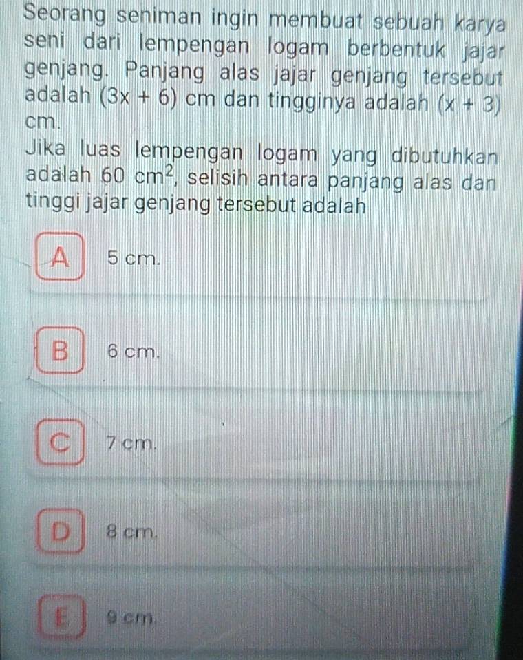 Seorang seniman ingin membuat sebuah karya
seni dari lempengan logam berbentuk jajar
genjang. Panjang alas jajar genjang tersebut
adalah (3x+6)cm dan tingginya adalah (x+3)
cm.
Jika luas lempengan logam yang dibutuhkan
adalah 60cm^2 , selisih antara panjang alas dan
tinggi jajar genjang tersebut adalah
A 5 cm.
B 6cm.
Cl 7 cm.
D 8 cm.
E 9 cm.