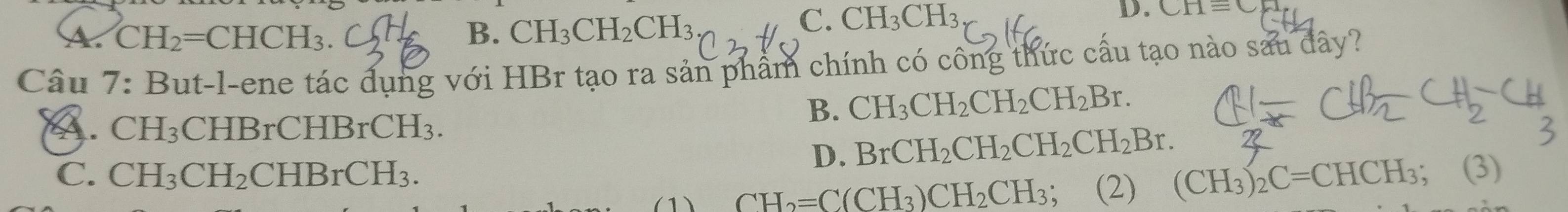 A. CH_2=CHCH_3. B. CH_3CH_2CH_3
C. CH_3CH_3
D. CHequiv C
Câu 7: But-l-ene tác dụng với HBr tạo ra sản phẩm chính có công thức cấu tạo nào sau đây?
A. CH_3 CHB rCHBrCH_3.
B. CH_3CH_2CH_2CH_2Br.
D. BrCH_2CH_2CH_2CH_2Br.
C. CH_3CH_2CHBrCH_3. ; (3)
1) CH_2=C(CH_3)CH_2CH_3 : 、 (2) (CH_3)_2C=CHCH_3