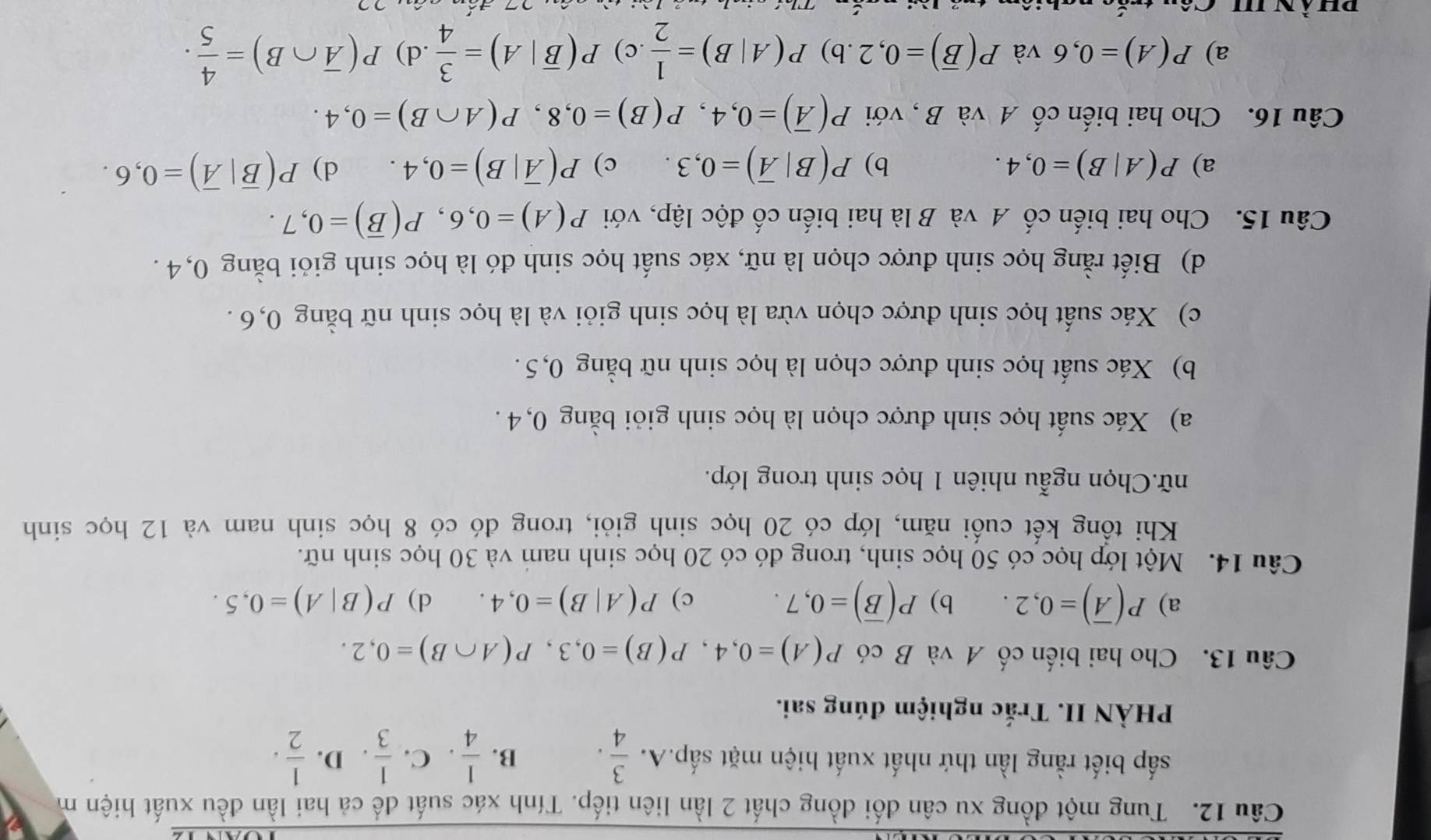 Tung một đồng xu cân đối đồng chất 2 lần liên tiếp. Tính xác suất để cả hai lần đều xuất hiện m
sắp biết rằng lần thứ nhất xuất hiện mặt sấp.A.  3/4 . B.  1/4 · C.  1/3 . D.  1/2 .
PHÀN II. Trắc nghiệm đúng sai.
Câu 13. Cho hai biến cố A và B có P(A)=0,4,P(B)=0,3,P(A∩ B)=0,2.
a) P(overline A)=0,2. b) P(overline B)=0,7. c) P(A|B)=0,4. d) P(B|A)=0,5.
Câu 14. Một lớp học có 50 học sinh, trong đó có 20 học sinh nam và 30 học sinh nữ.
Khi tồng kết cuối năm, lớp có 20 học sinh giỏi, trong đó có 8 học sinh nam và 12 học sinh
nữ.Chọn ngẫu nhiên 1 học sinh trong lớp.
a) Xác suất học sinh được chọn là học sinh giỏi bằng 0, 4 .
b) Xác suất học sinh được chọn là học sinh nữ bằng 0,5 .
c) Xác suất học sinh được chọn vừa là học sinh giỏi và là học sinh nữ bằng 0,6 .
d) Biết rằng học sinh được chọn là nữ, xác suất học sinh đó là học sinh giỏi bằng 0,4 .
Câu 15. Cho hai biến cố A và B là hai biến cố độc lập, với P(A)=0,6,P(overline B)=0,7.
a) P(A|B)=0,4. b) P(B|overline A)=0,3. c) P(overline A|B)=0,4. d) P(overline B|overline A)=0,6.
Câu 16. Cho hai biến cố A và B , với P(overline A)=0,4,P(B)=0,8,P(A∩ B)=0,4.
a) P(A)=0,6 và P(overline B)=0,2.b)P(A|B)= 1/2  .c) P(overline B|A)= 3/4  .d) P(overline A∩ B)= 4/5 .
à n '