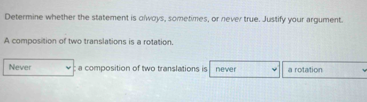 Determine whether the statement is always, sometimes, or never true. Justify your argument.
A composition of two translations is a rotation.
Never ; a composition of two translations is never a rotation