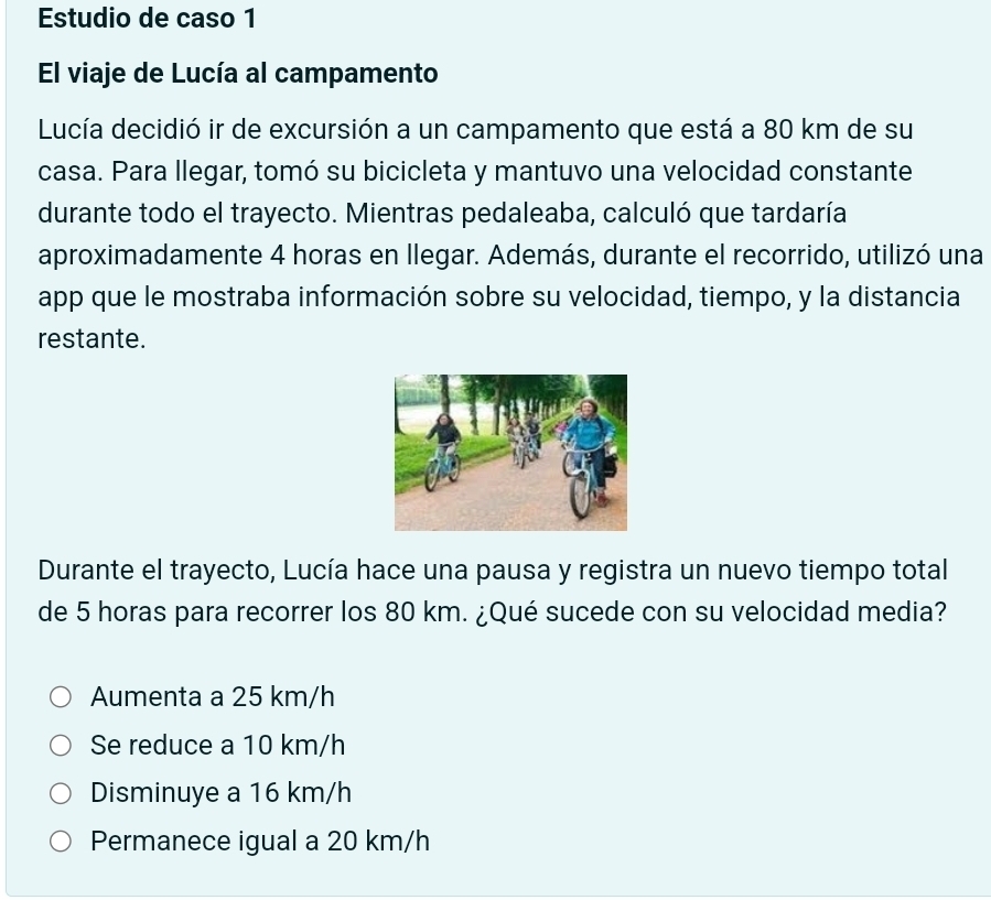 Estudio de caso 1
El viaje de Lucía al campamento
Lucía decidió ir de excursión a un campamento que está a 80 km de su
casa. Para llegar, tomó su bicicleta y mantuvo una velocidad constante
durante todo el trayecto. Mientras pedaleaba, calculó que tardaría
aproximadamente 4 horas en llegar. Además, durante el recorrido, utilizó una
app que le mostraba información sobre su velocidad, tiempo, y la distancia
restante.
Durante el trayecto, Lucía hace una pausa y registra un nuevo tiempo total
de 5 horas para recorrer los 80 km. ¿Qué sucede con su velocidad media?
Aumenta a 25 km/h
Se reduce a 10 km/h
Disminuye a 16 km/h
Permanece igual a 20 km/h