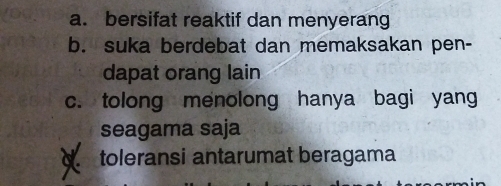 a. bersifat reaktif dan menyerang
b. suka berdebat dan memaksakan pen-
dapat orang lain
c. tolong menolong hanya bagi yang
seagama saja
toleransi antarumat beragama