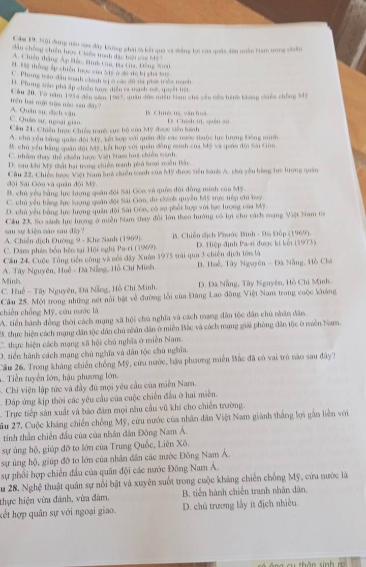 Cầu 19, Nội dụng nào sau đây không phái là kết quả và thắng lợi của quân đân miền tam trong chiên
đầu chống chiến lược Chiến tranh đặc biệt của Mỹ7
A. Chiến thắng Áp Bắc, Bình Gia, Ba Ga, Đông Xoài
B. Hệ thống ấp chiến lược của Mỹ ở đô thị bị phá huy.
C. Phong trào đầu tranh chính trị ở các đô thị phát triển mạnh
D. Phong trào phá áp chiến lược diễn ra mạnh mê, quyết liệt
Câu 20, Từ năm 1954 đến năm 1967, quan dân miền Nam chủ yêu tiên hành kháng chiến chông M47
trên hai mặt trận nào sau đây?
A. Quân sự, dịch vận
B. Chính trị, vận hoá
C. Quân sự, ngoại giao.
D. Chính trị, quân sự
Câu 21. Chiến lược Chiến tranh cục bộ của Mỹ được tiên hành
A. chủ yểu bằng quân đội Mỹ, kết hợp với quân đội các nước thuộc lực lượng Đông minh
B. chủ yểu bằng quân đội Mỹ, kết hợp với quân đồng minh của Mỹ và quân đội Sai Gòn.
C. nhằm thay thể chiến lược Việt Nam hoa chiến tranh.
D. sau khi Mỹ thất bại trong chiến tranh phá hoại miên Bắc.
Câu 22. Chiến lược Việt Nam hoá chiến tranh của Mỹ được tiền hành A. chú yếu bằng lực lượng quân
đội Sài Gòn và quân đội Mỹ
B. chủ yếu bằng lực lượng quân đội Sài Gôn và quân đội đồng minh của Mỹ.
C. chủ yếu bằng lực lượng quân đội Sải Gôn, do chính quyền Mỹ trực tiếp chi huy.
D. chủ yếu bằng lực lượng quân đội Sài Gôn, có sự phối hợp với lực lượng của Mỹ.
Câu 23, So sánh lực lượng ở miền Nam thay đổi lớn theo hướng có lợi cho cách mạng Việt Nam từ
sau sự kiện nào sau đây?
A. Chiến dịch Đường 9 - Khe Sanh (1969). B. Chiến dịch Phước Bình - Bù Đốp (1969).
C. Dàm phán bốn bên tại Hội nghị Pa-ri (1969). D. Hiệp định Pa-ri được ki kết (1973).
Câu 24. Cuộc Tổng tiến công và nổi đậy Xuân 1975 trải qua 3 chiến địch lớn là
A. Tây Nguyên, Huề - Đà Nẵng, Hồ Chí Minh. B. Huế, Tây Nguyên - Đà Nẵng, Hồ Chí
Minh.
C. Huế - Tây Nguyên, Đà Nẵng, Hồ Chí Minh. D. Đà Nẵng, Tây Nguyên, Hồ Chí Minh.
Câu 25. Một trong những nét nổi bật về đường lối của Đảng Lao động Việt Nam trong cuộc kháng
chiến chống Mỹ, cứu nước là
A. tiến hành đồng thời cách mạng xã hội chủ nghĩa và cách mạng dân tộc dân chủ nhân dân.
B. thực hiện cách mạng dân tộc dân chủ nhân dân ở miền Bắc và cách mạng giải phóng dân tộc ở miền Nam.
C. thực hiện cách mạng xã hội chủ nghĩa ở miền Nam.
D. tiến hành cách mạng chủ nghĩa và dân tộc chủ nghĩa.
Câu 26. Trong kháng chiến chống Mỹ, cứu nước, hậu phương miền Bắc đã có vai trò nào sau đây?
A. Tiền tuyển lớn, hậu phương lớn.
. Chi viện lập tức và đầy đủ mọi yêu cầu của miền Nam.
. Đáp ứng kịp thời các yêu cầu của cuộc chiến đầu ở hai miền.
. Trực tiếp sản xuất và bảo đảm mọi nhu cầu vũ khí cho chiến trường.
ầu 27. Cuộc kháng chiến chống Mỹ, cứu nước của nhân dân Việt Nam giành thắng lợi gắn liền với
tính thần chiến đấu của của nhân dân Đông Nam Á.
sự ủng hộ, giúp đỡ to lớn của Trung Quốc, Liên Xô.
sự ủng hộ, giúp đỡ to lớn của nhân dân các nước Đông Nam Á.
sự phối hợp chiến đấu của quân đội các nước Đông Nam Á.
Zu 28. Nghệ thuật quân sự nổi bật và xuyên suốt trong cuộc kháng chiến chống Mỹ, cứu nước là
thực hiện vừa đánh, vừa đàm. B. tiến hành chiến tranh nhân dân.
kết hợp quân sự với ngoại giao. D. chủ trương lấy ít địch nhiều.
g  su  thân sinh  ro