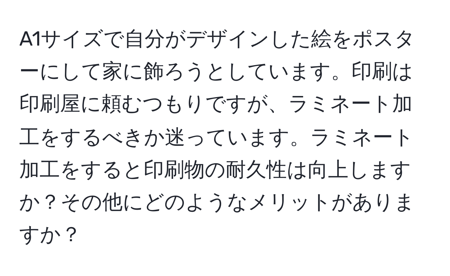 A1サイズで自分がデザインした絵をポスターにして家に飾ろうとしています。印刷は印刷屋に頼むつもりですが、ラミネート加工をするべきか迷っています。ラミネート加工をすると印刷物の耐久性は向上しますか？その他にどのようなメリットがありますか？