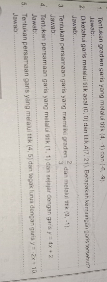 Tentukan gradien garis yang melalui titik (4,-1) dan (-6,-9). 
Jawab: 
_ 
2. Diketahui garis melalui titik asal (0,0) dan titik A(7,21). Berapakah kemiringan garis tersebut? 
Jawab: 
_ 
3. Tentukan persamaan garis yang memiliki gradien  2/3  dan melalui titik (9,-1). 
Jawab: 
_ 
4. Tentukan persamaan garis yang melalui titik (1,1) dan sejajar dengan garis y=4x+2. 
Jawab: 
_ 
_ 
5. Tentukan persamaan garis yang melalui titik (4,5) dan tegak lurus dengan garis y=-2x+10. 
Jawab: