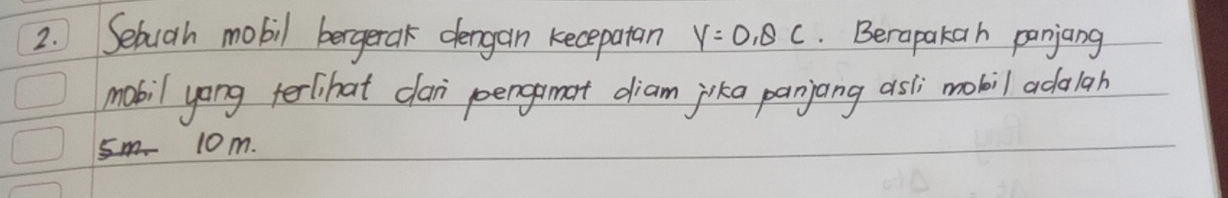 Sebuah mobil bergerak dergan kecepatan y=0, θ c. Berapakah panjang 
mabil yong terlihat clan poengamat diam jika panjang asli mobil adalah
10m.