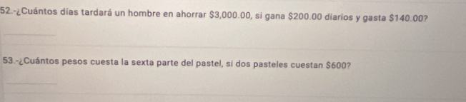 52.-¿Cuántos días tardará un hombre en ahorrar $3,000.00, si gana $200.00 diarios y gasta $140.00? 
53.-¿Cuántos pesos cuesta la sexta parte del pastel, si dos pasteles cuestan $600?