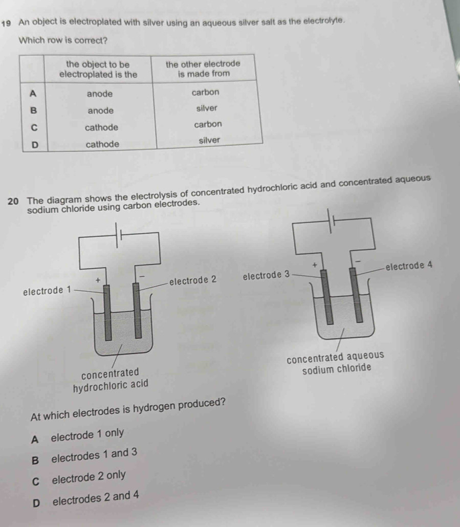 An object is electroplated with silver using an aqueous silver salt as the electrolyte.
Which row is correct?
20 The diagram shows the electrolysis of concentrated hydrochloric acid and concentrated aqueous
sodium chloride using carbon electrodes.

At which electrodes is hydrogen produced?
A electrode 1 only
B electrodes 1 and 3
C electrode 2 only
D electrodes 2 and 4