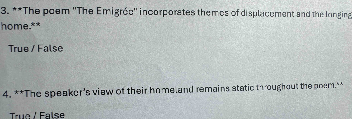 The poem "The Emigrée" incorporates themes of displacement and the longing
home.**
True / False
4. **The speaker’s view of their homeland remains static throughout the poem.**
True / False