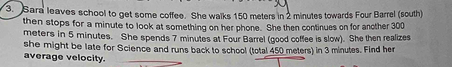 Sara leaves school to get some coffee. She walks 150 meters in 2 minutes towards Four Barrel (south) 
then stops for a minute to look at something on her phone. She then continues on for another 300
meters in 5 minutes. She spends 7 minutes at Four Barrel (good coffee is slow). She then realizes 
she might be late for Science and runs back to school (total 450 meters) in 3 minutes. Find her 
average velocity.