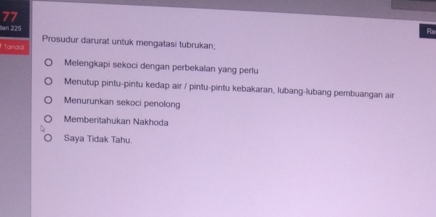 dar 225
Re
Prosudur darurat untuk mengatasi tubrukan;
Tandal
Melengkapi sekoci dengan perbekalan yang perlu
Menutup pintu-pintu kedap air / pintu-pintu kebakaran, lubang-lubang pembuangan air
Menurunkan sekoci penolong
Memberitahukan Nakhoda
Saya Tidak Tahu.