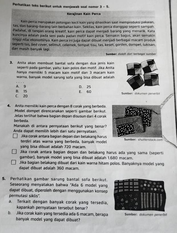 Perhatikan teks berikut untuk menjawab soal nomor 3 - 5.
Kerajinan Kain Perca
Kain perca merupakan potongan kecil kain yang dihasilkan saat memproduksi pakaian,
tas, dan barang-barang lain berbahan kain. Sekilas, kain perca dianggap seperti sampah.
Padahal, di tangan orang kreatif, kain perca dapat menjadi barang yang menarik. Kata
kuncinya adalah pada seni padu padan motif kain perca. Semakin bagus, akan semakin
tinggi nilai ekonominya. Kain perca ini juga dapat dibuat menjadi berbagai macam produk
seperti tas, bed cover, selimut, celemek, tempat tisu, tas, keset, gorden, dompet, lukisan,
dan masih banyak lagi.
Sumber: diolah dari berbagai sumber
3. Anita akan membuat bantal sofa dengan dua jenis kain
seperti pada gambar, yaitu: kain polos dan motif. Jika Anita
hanya memiliki 5 macam kain motif dan 3 macam kain
warna, banyak model sarung sofa yang bisa dibuat adalah
A. 9 D. 25
B. 15 E. 60 Sumber: dokumen penerbit
C. 20
4. Anita memiliki kain perca dengan 8 corak yang berbeda.
Model dompet direncanakan seperti gambar berikut.
Jelas terlihat bahwa bagian depan disusun dari 4 corak
berbeda.
Manakah di antara pernyataan berikut yang benar?
Anda dapat memilih lebih dari satu pernyataan.
Jika corak antara bagian depan dan belakang harus
terdiri atas warna yang berbeda, banyak model Sumber: shutterstock.com
yang bisa dibuat adalah 720 macam.
Jika corak antara bagian depan dan belakang harus ada yang sama (seperti
gambar), banyak model yang bisa dibuat adalah 1.680 macam.
Jika bagian belakang dibuat dari kain warna hitam polos. Banyaknya model yang
dapat dibuat adalah 360 macam.
5. Perhatikan gambar sarung bantal sofa berikut.
Seseorang menyatakan bahwa “Ada 6 model yang
dapat dibuat, diperoleh dengan menggunakan konsep
permutasi siklis".
a. Terkait dengan banyak corak yang tersedia,
kapankah pernyataan tersebut benar?
b. Jika corak kain yang tersedia ada 6 macam, berapa Sumber: dokumen penerbit
banyak model yang dapat dibuat?