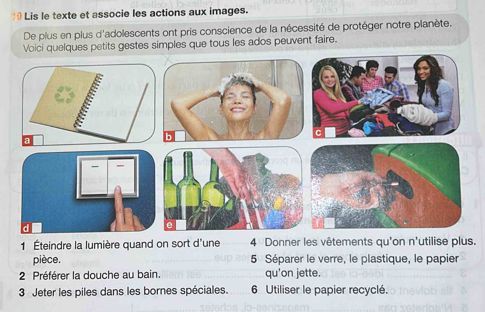 1# Lis le texte et associe les actions aux images. 
De plus en plus d'adolescents ont pris conscience de la nécessité de protéger notre planète. 
i quelques petits gestes simples que tous les ados peuvent faire. 
1 Éteindre la lumière quand on sort d'une 4 Donner les vêtements qu'on n' utilise plus. 
pièce. 5 Séparer le verre, le plastique, le papier 
2 Préférer la douche au bain. qu'on jette. 
3 Jeter les piles dans les bornes spéciales. 6 Utiliser le papier recyclé.