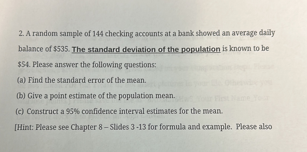 A random sample of 144 checking accounts at a bank showed an average daily 
balance of $535. The standard deviation of the population is known to be
$54. Please answer the following questions: 
(a) Find the standard error of the mean. 
(b) Give a point estimate of the population mean. 
(c) Construct a 95% confidence interval estimates for the mean. 
[Hint: Please see Chapter 8 - Slides 3 -13 for formula and example. Please also