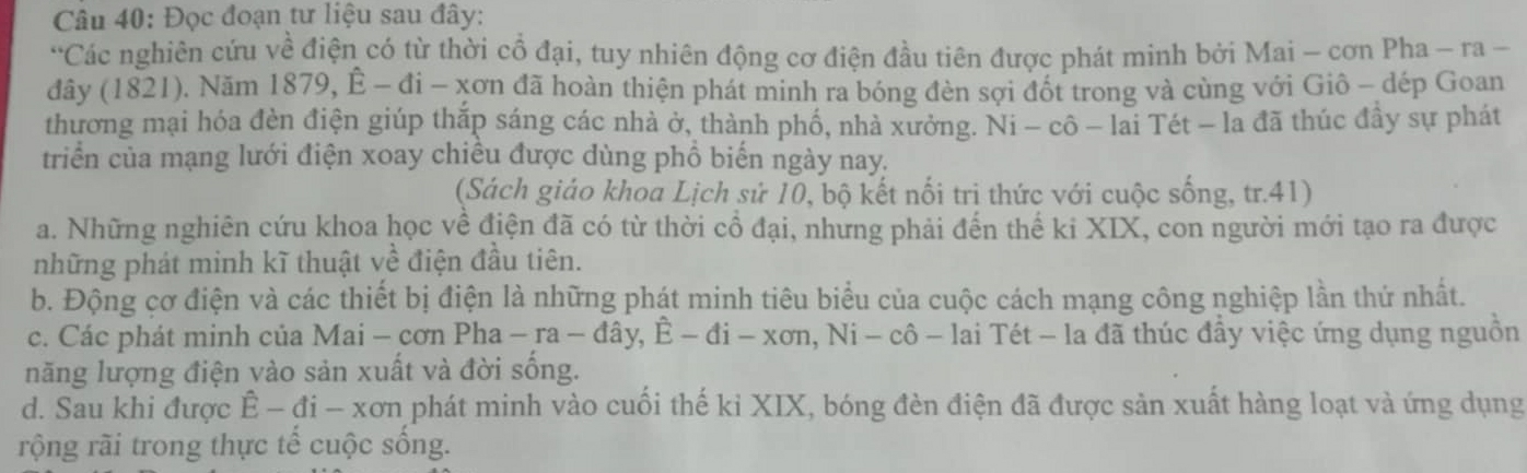 Đọc đoạn tư liệu sau đây:
'Các nghiên cứu về điện có từ thời cổ đại, tuy nhiên động cơ điện đầu tiên được phát minh bởi Mai - cơn Pha - ra -
dây (1821). Năm 1879, E-di-xon là đã hoàn thiện phát minh ra bóng đèn sợi đốt trong và cùng với Giô - dép Goan
thương mại hóa đèn điện giúp thắp sáng các nhà ở, thành phố, nhà xưởng. Ni - cô - lai Tét - la đã thúc đây sự phát
triển của mạng lưới điện xoay chiêu được dùng phồ biến ngày nay.
(Sách giáo khoa Lịch sử 10, bộ kết nối tri thức với cuộc sống, tr.41)
a. Những nghiên cứu khoa học về điện đã có từ thời cổ đại, nhưng phải đến thế ki XIX, con người mới tạo ra được
những phát minh kĩ thuật về điện đầu tiên.
b. Động cơ điện và các thiết bị điện là những phát minh tiêu biểu của cuộc cách mạng công nghiệp lần thứ nhất.
c. Các phát minh của Mai - cơn Pha-ra-dhat ay, E-di-xon, Ni-chat o-lai - lai Tét - la đã thúc đầy việc ứng dụng nguồn
năng lượng điện vào sản xuất và đời sống.
d. Sau khi được E-di-xor in phát minh vào cuối thế kỉ XIX, bóng đèn điện đã được sản xuất hàng loạt và ứng dụng
rộng rãi trong thực tế cuộc sống.