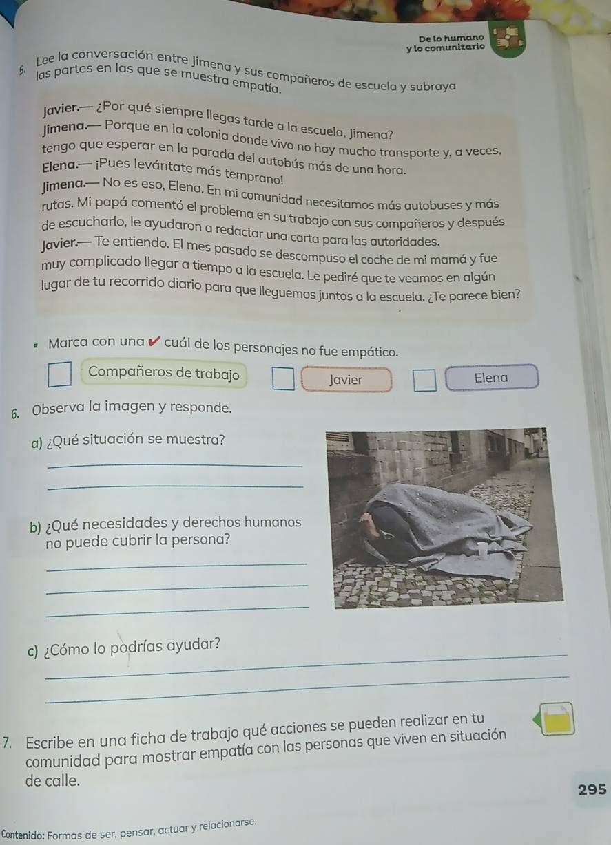 De lo humano 
y lo comunitario 
5. Lee la conversación entre Jimena y sus compañeros de escuela y subraya 
las partes en las que se muestra empatía. 
Javier.— ¿Por qué siempre llegas tarde a la escuela, Jimena? 
Jimena.-- Porque en la colonia donde vivo no hay mucho transporte y, a veces, 
tengo que esperar en la parada del autobús más de una hora. 
Elena.— ¡Pues levántate más temprano! 
Jjimena.— No es eso, Elena. En mi comunidad necesitamos más autobuses y más 
rutas. Mi papá comentó el problema en su trabajo con sus compañeros y después 
de escucharlo, le ayudaron a redactar una carta para las autoridades. 
Javier.— Te entiendo. El mes pasado se descompuso el coche de mi mamá y fue 
muy complicado llegar a tiempo a la escuela. Le pediré que te veamos en algún 
lugar de tu recorrido diario para que lleguemos juntos a la escuela. ¿Te parece bien? 
Marca con una cuál de los personajes no fue empático. 
Compañeros de trabajo Elena 
Javier 
6. Observa la imagen y responde. 
a) ¿Qué situación se muestra? 
_ 
_ 
b) ¿Qué necesidades y derechos humanos 
no puede cubrir la persona? 
_ 
_ 
_ 
_ 
c) ¿Cómo lo podrías ayudar? 
_ 
7. Escribe en una ficha de trabajo qué acciones se pueden realizar en tu 
comunidad para mostrar empatía con las personas que viven en situación 
de calle. 
295 
Contenido: Formas de ser, pensar, actuar y relacionarse.