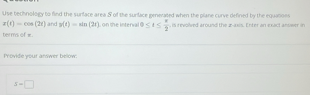 Use technology to find the surface area S of the surface generated when the plane curve defined by the equations
x(t)=cos (2t) and y(t)=sin (2t) , on the interval 0≤ t≤  π /2  , is revolved around the æ-axis. Enter an exact answer in 
terms of π. 
Provide your answer below:
S=□