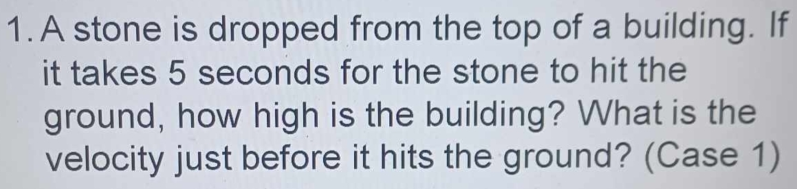 A stone is dropped from the top of a building. If 
it takes 5 seconds for the stone to hit the 
ground, how high is the building? What is the 
velocity just before it hits the ground? (Case 1)