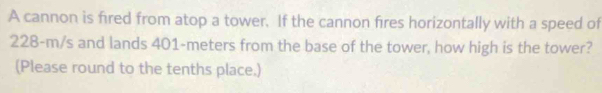 A cannon is fired from atop a tower. If the cannon fires horizontally with a speed of
228-m/s and lands 401-meters from the base of the tower, how high is the tower? 
(Please round to the tenths place.)