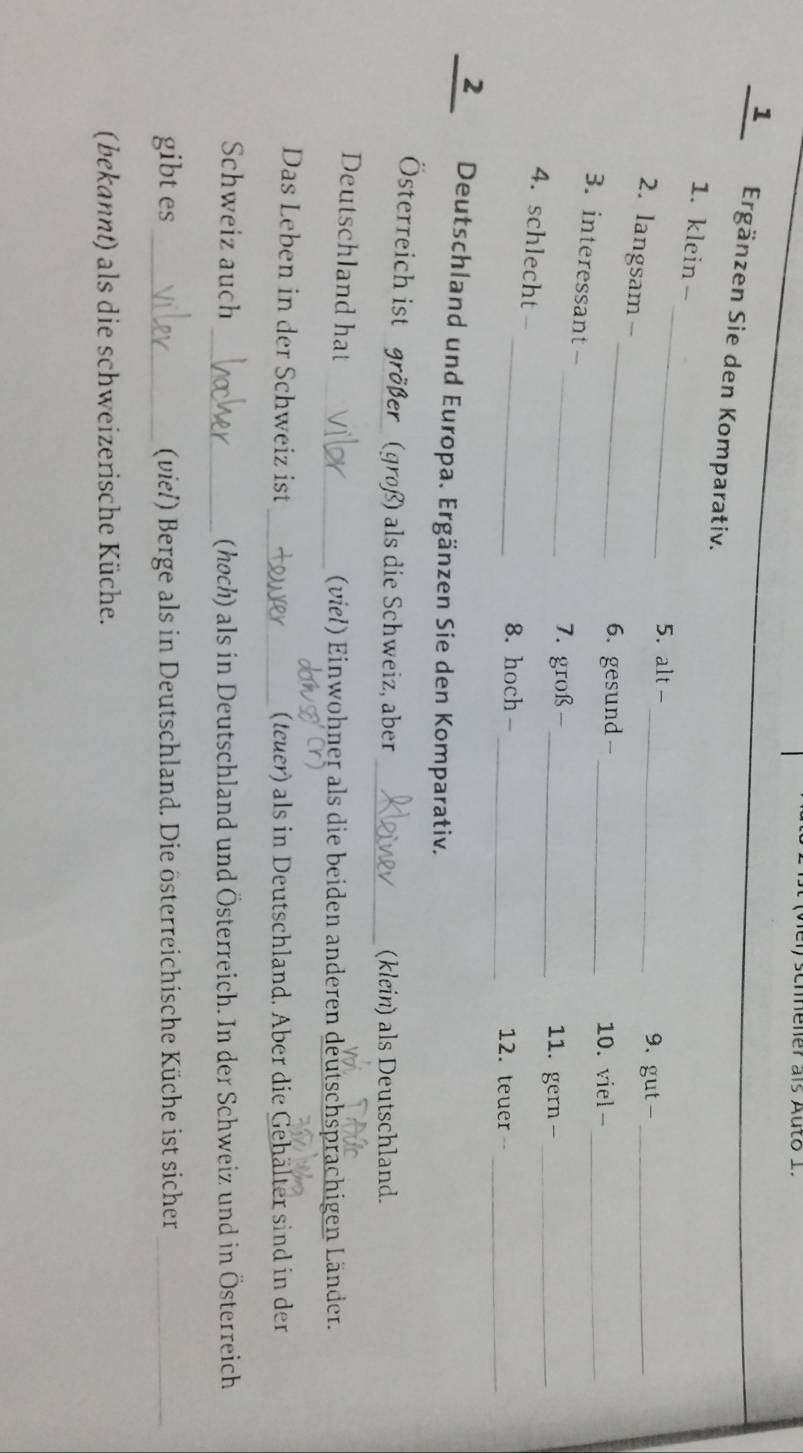 schener als Auto 1. 
1 Ergänzen Sie den Komparativ. 
_ 
1. klein - 
5. alt -_ 9. gut -_ 
_ 
2. langsam- 
6. gesund -_ 10. viel -_ 
3. interessant - 
_7. groß -_ 11. gern -_ 
4. schlecht 
_ 
_8. hoch - _12. teuer 
_2 Deutschland und Europa. Ergänzen Sie den Komparativ. 
Österreich ist größer (groß) als die Schweiz, aber 
_(klein) als Deutschland. 
Deutschland hat _(viel) Einwohner als die beiden anderen deutschsprachigen Länder. 
_ 
Das Leben in der Schweiz ist (teuer) als in Deutschland. Aber die Gehälter sind in der 
Schweiz auch _(hoch) als in Deutschland und Österreich. In der Schweiz und in Österreich 
gibt es _ (viel) Berge als in Deutschland. Die österreichische Küche ist sicher_ 
(bekannt) als die schweizerische Küche.