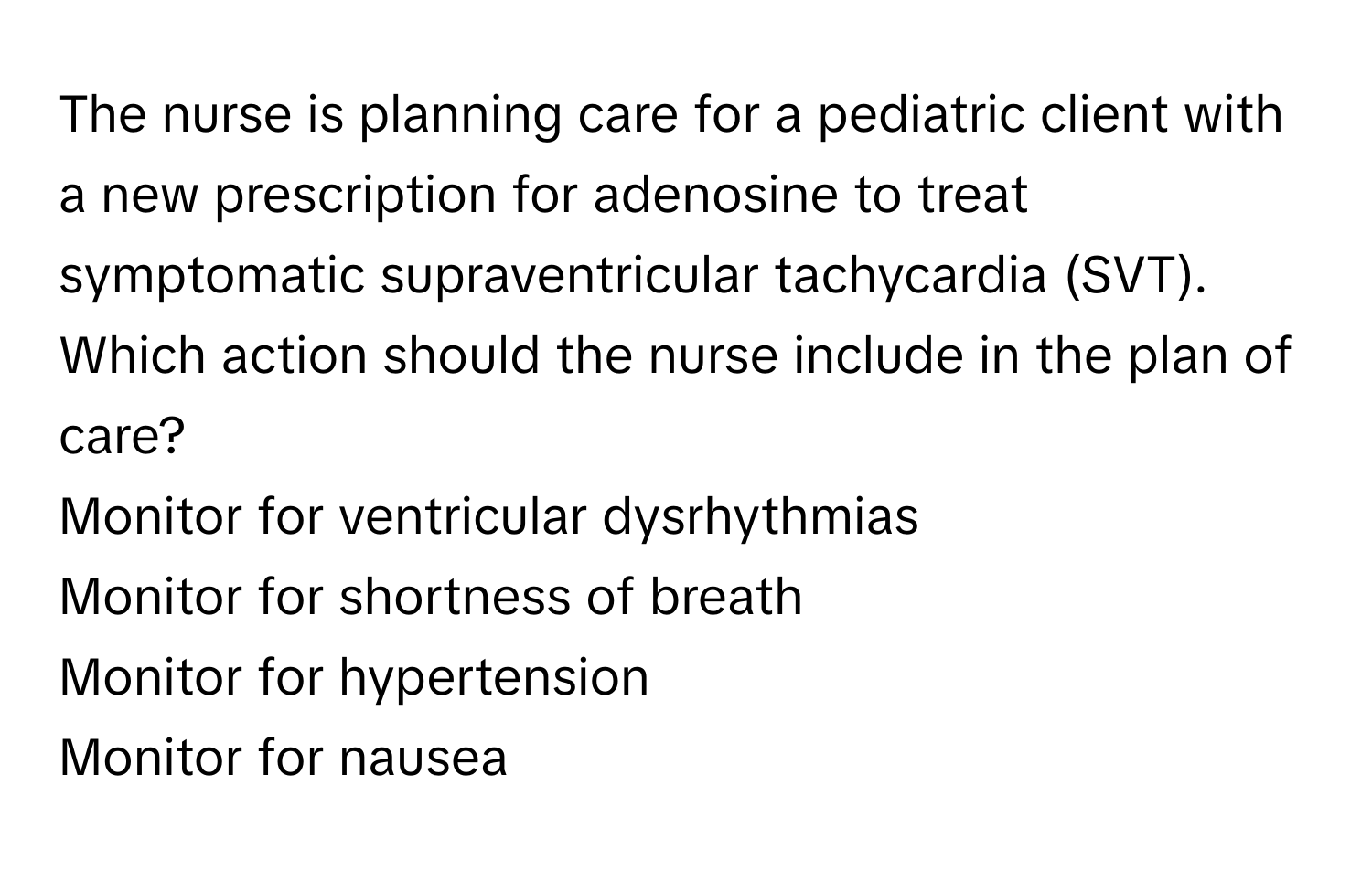 The nurse is planning care for a pediatric client with a new prescription for adenosine to treat symptomatic supraventricular tachycardia (SVT). Which action should the nurse include in the plan of care?

Monitor for ventricular dysrhythmias
Monitor for shortness of breath
Monitor for hypertension
Monitor for nausea