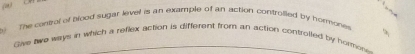 The control of blood sugar level is an example of an action controlled by hormone 
Gave two ways in which a reflex action is different from an action controlled by hormor