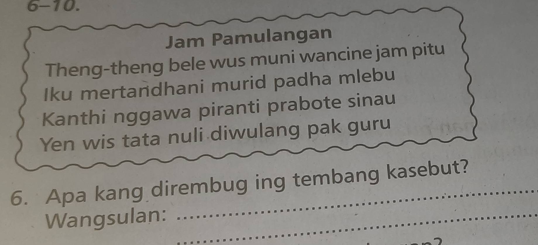 6-10. 
Jam Pamulangan 
Theng-theng bele wus muni wancine jam pitu 
Iku mertandhani murid padha mlebu 
Kanthi nggawa piranti prabote sinau 
Yen wis tata nuli diwulang pak guru 
6. Apa kang dirembug ing tembang kasebut? 
Wangsulan:_